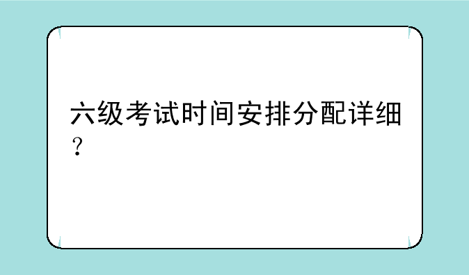 六级考试时间安排分配详细？