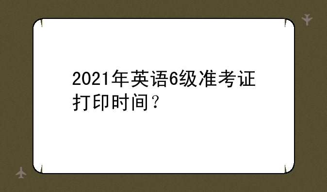 2021年英语6级准考证打印时间？