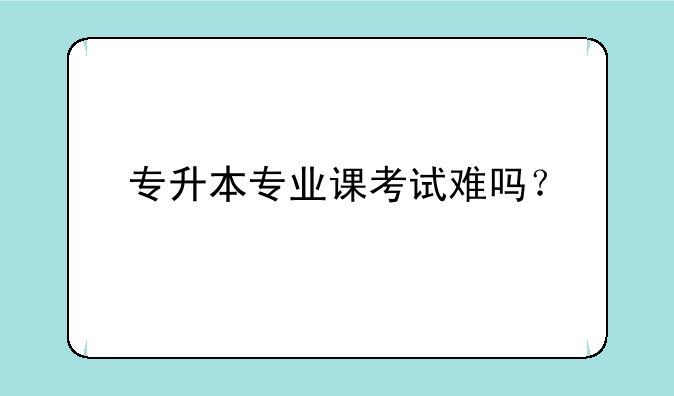 专升本专业课考试难吗？