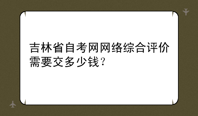 吉林省自考网网络综合评价需要交多少钱？