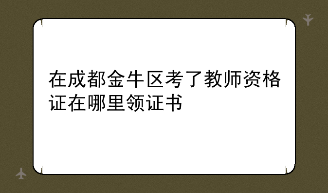 在成都金牛区考了教师资格证在哪里领证书