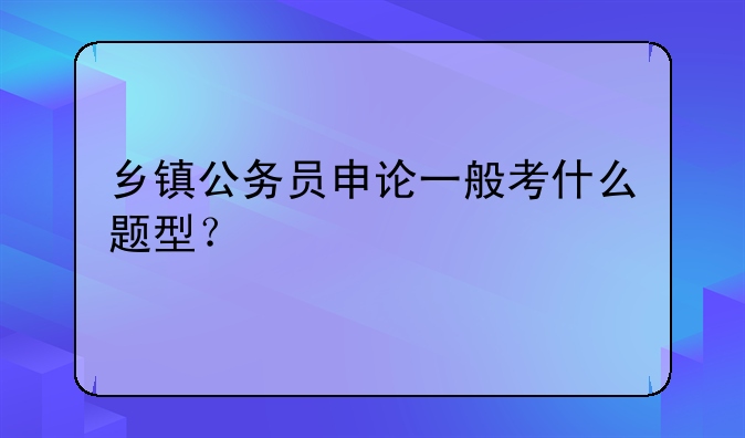 乡镇公务员申论一般考什么题型？