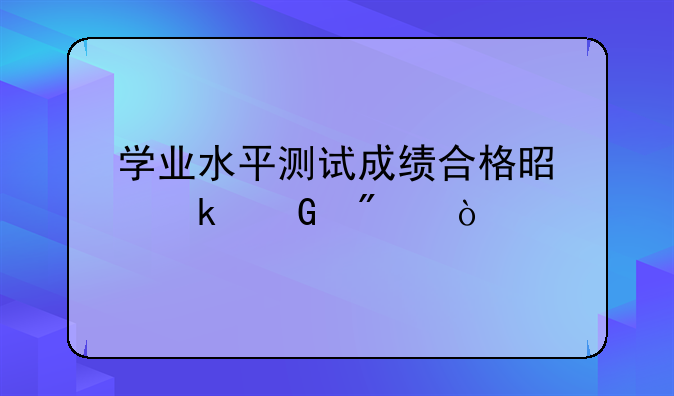 学业水平测试成绩合格是多少分？