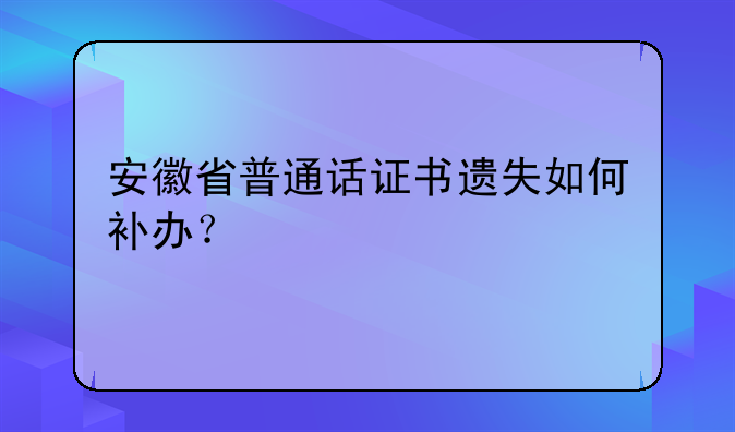 安徽省普通话证书遗失如何补办？
