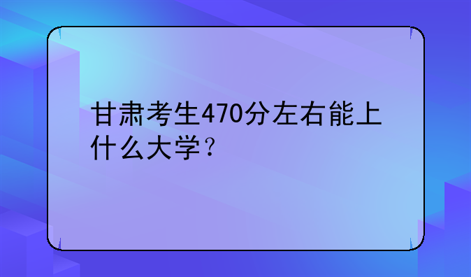 甘肃考生470分左右能上什么大学？