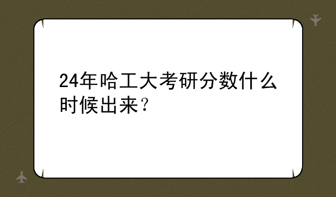 24年哈工大考研分数什么时候出来？
