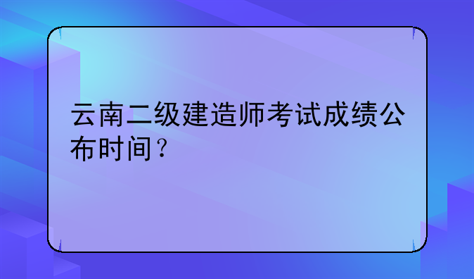 云南二级建造师考试成绩公布时间？