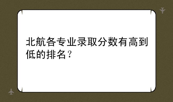 北航各专业录取分数有高到低的排名？