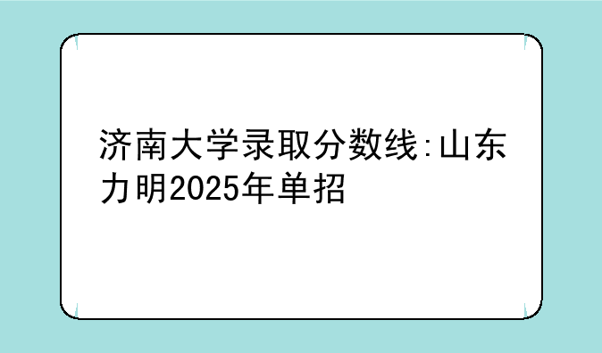 济南大学录取分数线:山东力明2025年单招