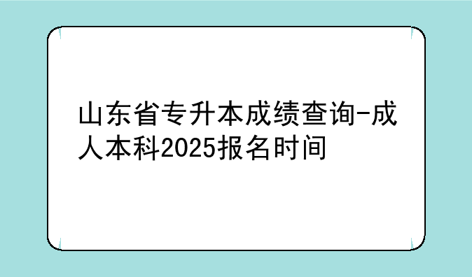 山东省专升本成绩查询-成人本科2025报名时间