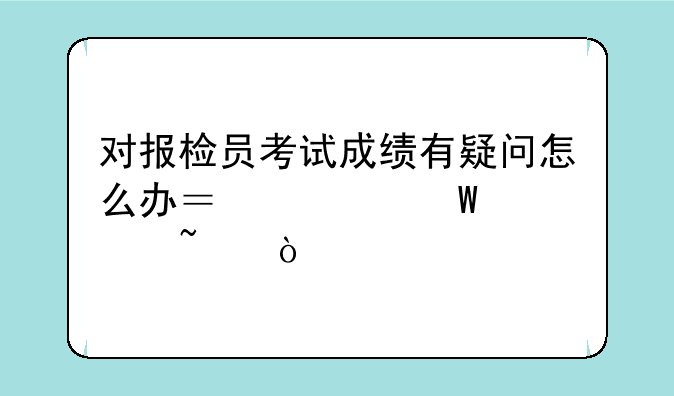 对报检员考试成绩有疑问怎么办？如何核查？