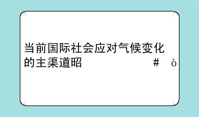 当前国际社会应对气候变化的主渠道是什么？