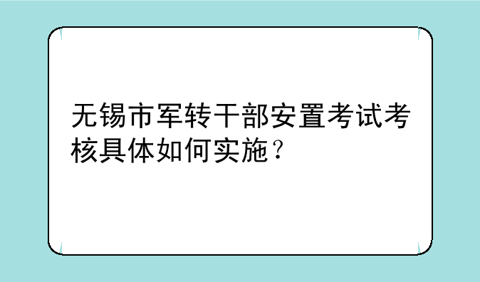 无锡市军转干部安置考试考核具体如何实施？