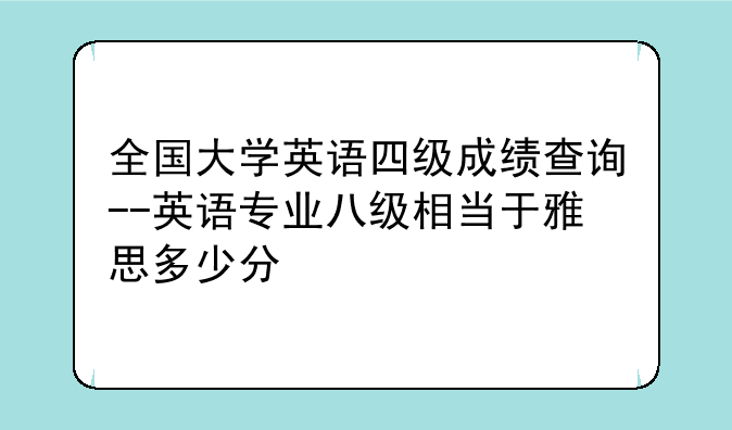 全国大学英语四级成绩查询--英语专业八级相当于雅思多少分