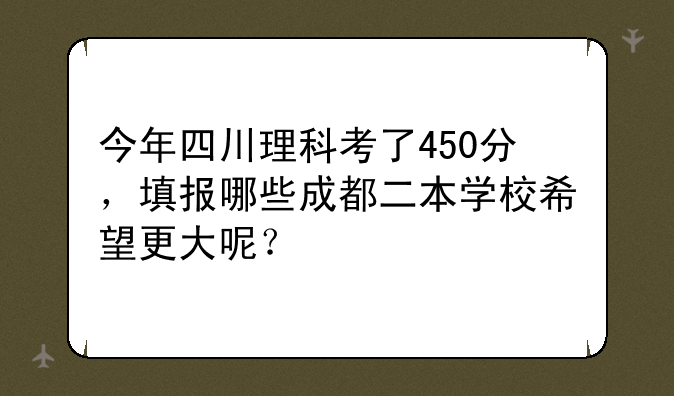 今年四川理科考了450分，填报哪些成都二本学校希望更大呢？