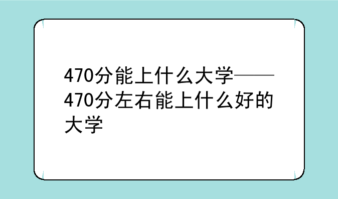 470分能上什么大学——470分左右能上什么好的大学
