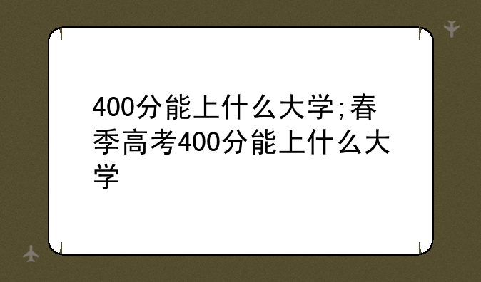 400分能上什么大学;春季高考400分能上什么大学