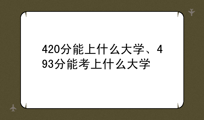 420分能上什么大学、493分能考上什么大学