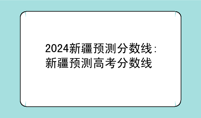 2024新疆预测分数线:新疆预测高考分数线