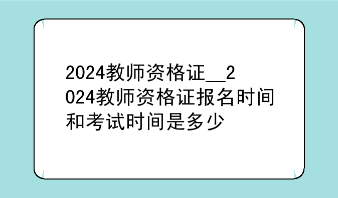 2024教师资格证__2024教师资格证报名时间和考试时间是多少