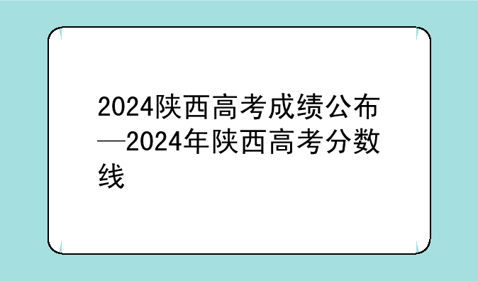 2024陕西高考成绩公布—2024年陕西高考分数线