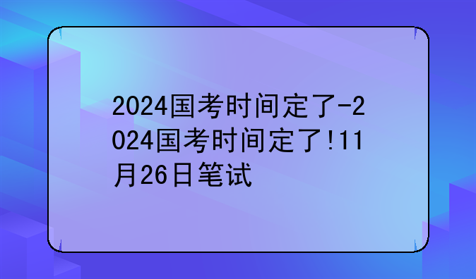 2024国考时间定了-2024国考时间定了!11月26日笔试