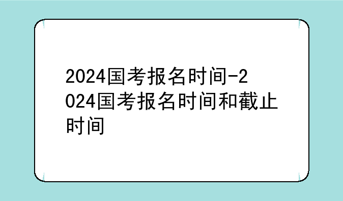2024国考报名时间-2024国考报名时间和截止时间