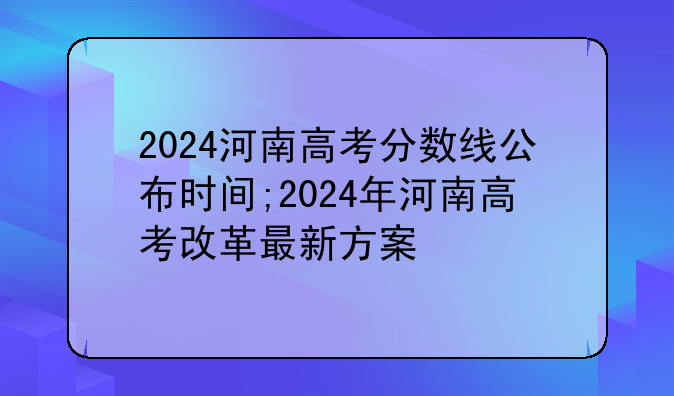 2024河南高考分数线公布时间;2024年河南高考改革最新方案