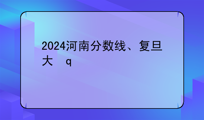 2024河南分数线、复旦大学2024河南分数线