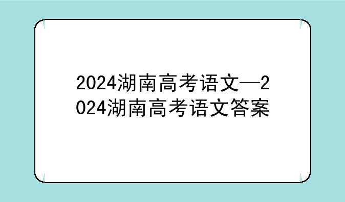 2024湖南高考语文—2024湖南高考语文答案
