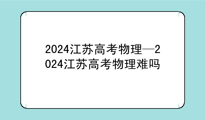 2024江苏高考物理—2024江苏高考物理难吗