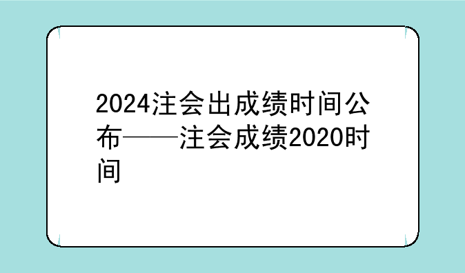 2024注会出成绩时间公布——注会成绩2020时间