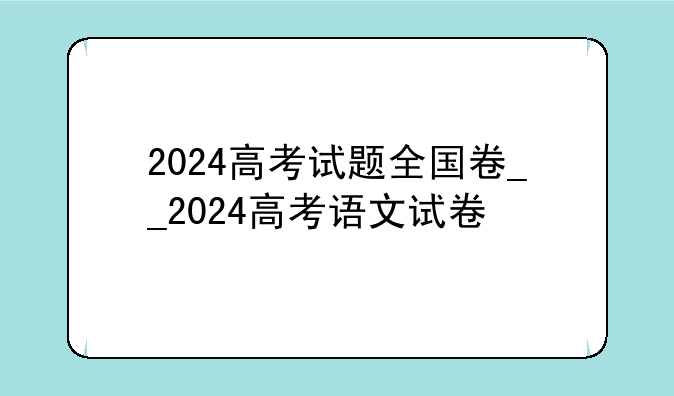 2024高考试题全国卷__2024高考语文试卷