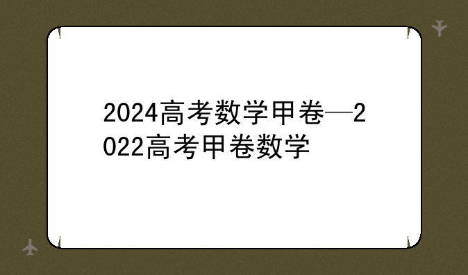 2024高考数学甲卷—2022高考甲卷数学