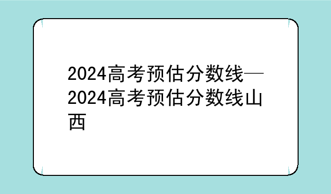 2024高考预估分数线—2024高考预估分数线山西