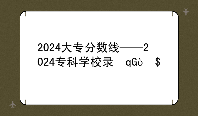 2024大专分数线——2024专科学校录取分数线
