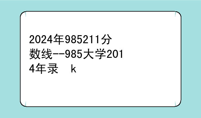 2024年985211分数线--985大学2014年录取分