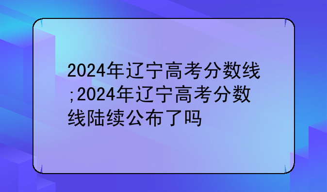 2024年辽宁高考分数线;2024年辽宁高考分数线陆续公布了吗