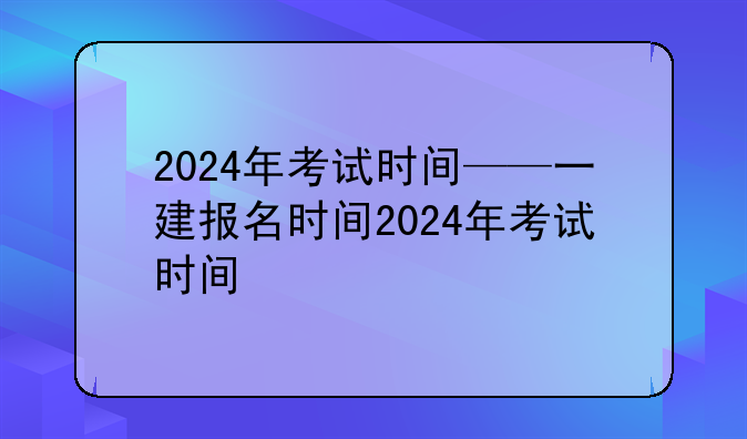 2024年考试时间——一建报名时间2024年考试时间