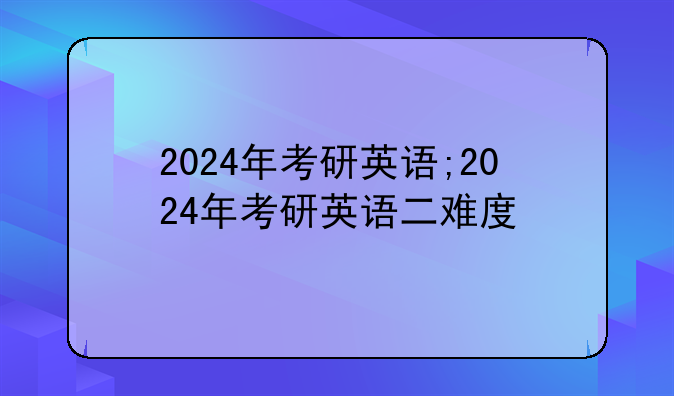 2024年考研英语;2024年考研英语二难度