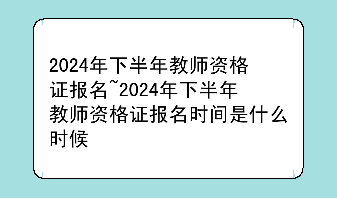 2024年下半年教师资格证报名~2024年下半年教师资格证报名时间是什么时候