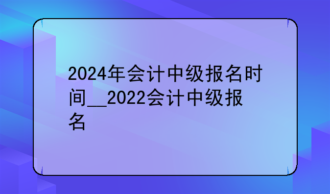 2024年会计中级报名时间__2022会计中级报名