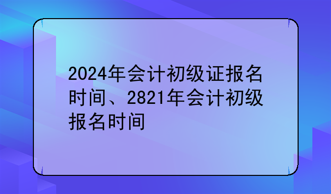 2024年会计初级证报名时间、2821年会计初级报名时间