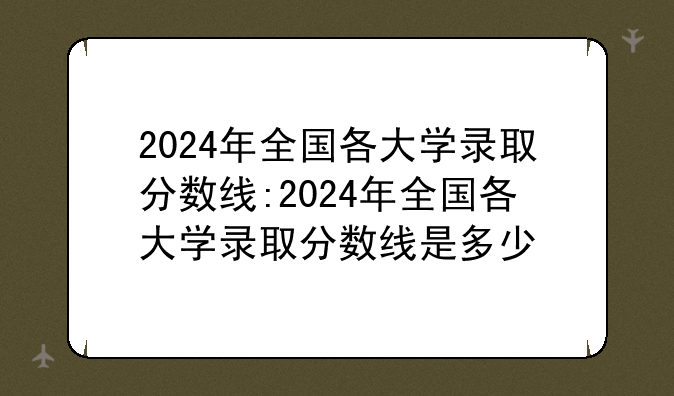 2024年全国各大学录取分数线:2024年全国各大学录取分数线是多少