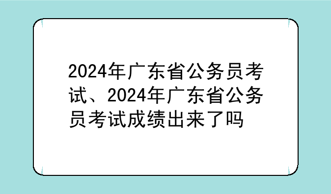 2024年广东省公务员考试、2024年广东省公务员考试成绩出来了吗