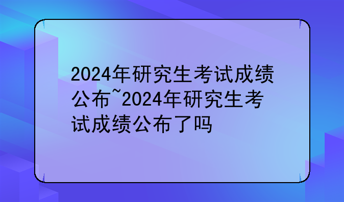 2024年研究生考试成绩公布~2024年研究生考试成绩公布了吗