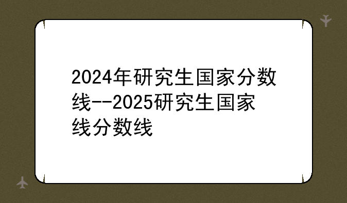 2024年研究生国家分数线--2025研究生国家线分数线