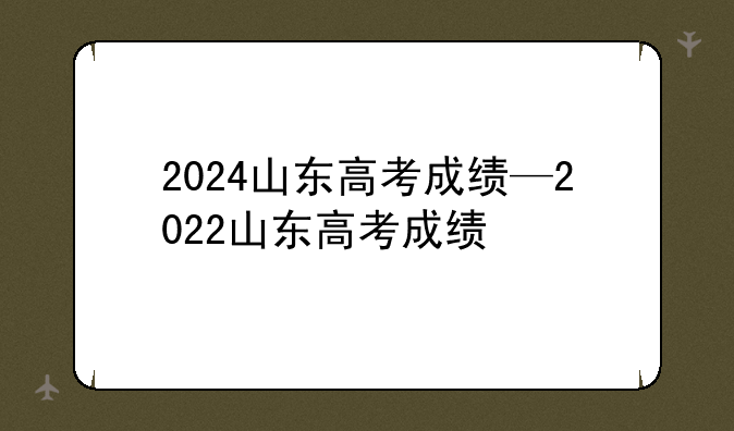 2024山东高考成绩—2022山东高考成绩
