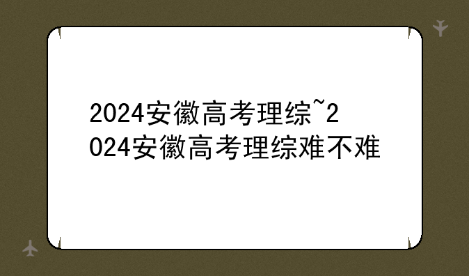 2024安徽高考理综~2024安徽高考理综难不难