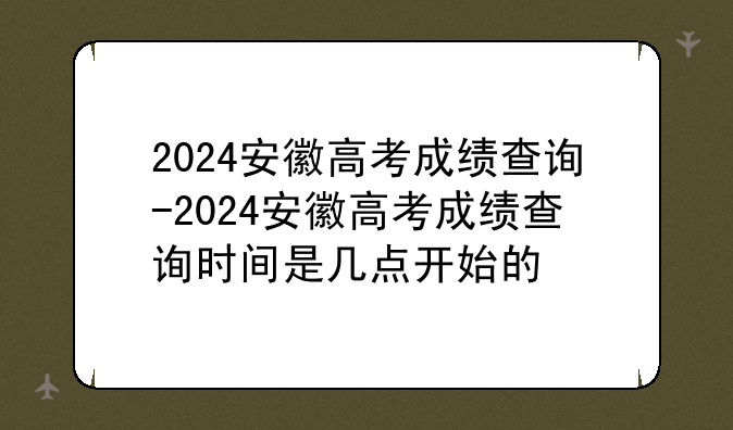 2024安徽高考成绩查询-2024安徽高考成绩查询时间是几点开始的